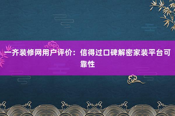 一齐装修网用户评价：信得过口碑解密家装平台可靠性